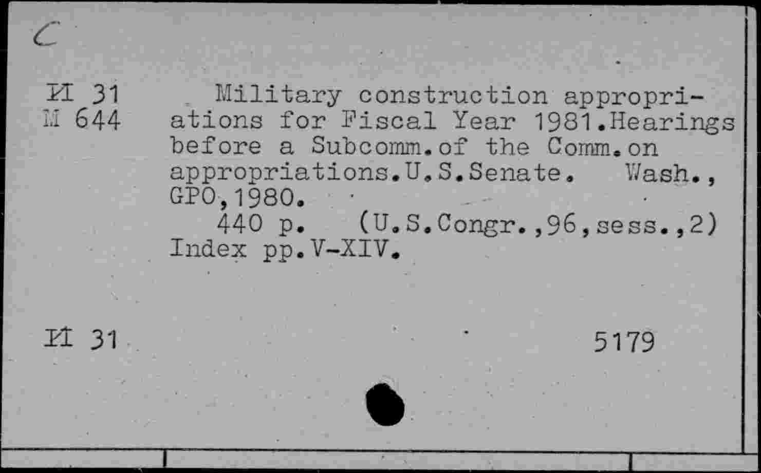 ﻿PI 31 u 644 pi 31	Military construction appropriations for Fiscal Year 1981.Hearings before a Subcomm.of the Comm.on appropriations.U.S.Senate. Wash., GPO,1980. 440 p. (U.S.Congr.,96,sess.,2) Index pp.V-XIV. 5179 6	
		